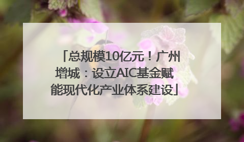 总规模10亿元！广州增城：设立AIC基金赋能现代化产业体系建设