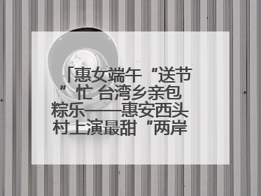 惠女端午“送节”忙 台湾乡亲包粽乐——惠安西头村上演最甜“两岸对话”
