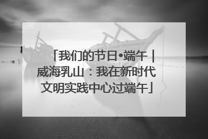 我们的节日•端午｜威海乳山：我在新时代文明实践中心过端午