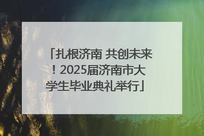 扎根济南 共创未来！2025届济南市大学生毕业典礼举行