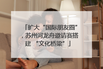扩大“国际朋友圈”，苏州河龙舟邀请赛搭建 “文化桥梁”