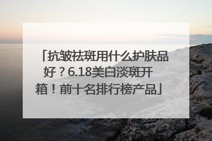 抗皱祛斑用什么护肤品好？6.18美白淡斑开箱！前十名排行榜产品