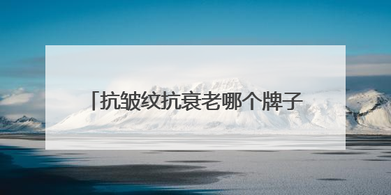 抗皱纹抗衰老哪个牌子好？抗衰品牌揭晓：十大淡纹抗衰产品分享！