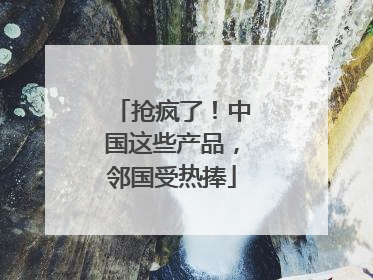 抢疯了！中国这些产品，邻国受热捧