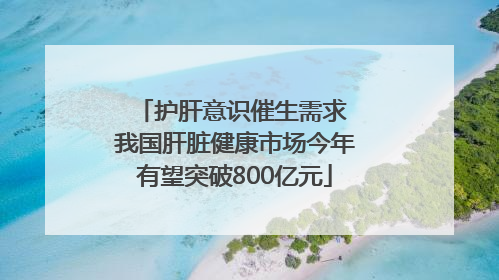 护肝意识催生需求 我国肝脏健康市场今年有望突破800亿元