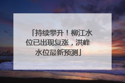 持续攀升！柳江水位已出现复涨，洪峰水位最新预测