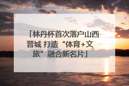 林丹杯首次落户山西晋城 打造“体育+文旅”融合新名片