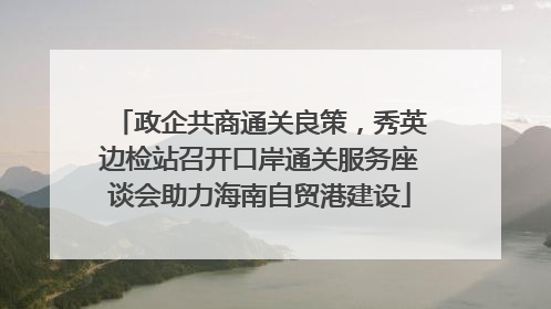 政企共商通关良策，秀英边检站召开口岸通关服务座谈会助力海南自贸港建设
