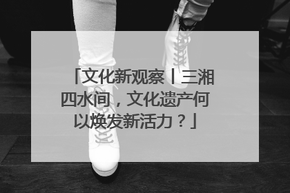 文化新观察丨三湘四水间，文化遗产何以焕发新活力？