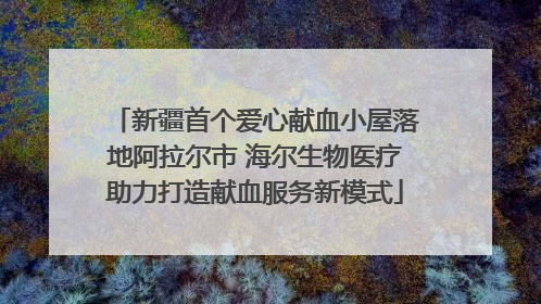 新疆首个爱心献血小屋落地阿拉尔市 海尔生物医疗助力打造献血服务新模式