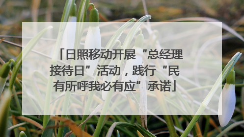 日照移动开展“总经理接待日”活动，践行“民有所呼我必有应”承诺