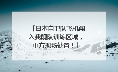 日本自卫队飞机闯入我舰队训练区域，中方现场处置！