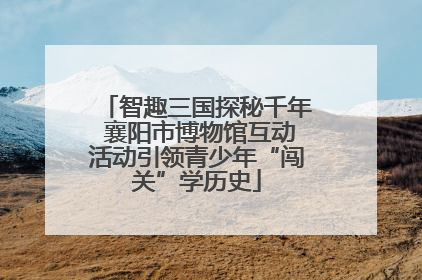 智趣三国探秘千年 襄阳市博物馆互动活动引领青少年“闯关”学历史