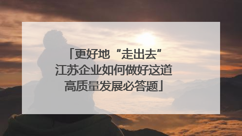 更好地“走出去” 江苏企业如何做好这道高质量发展必答题
