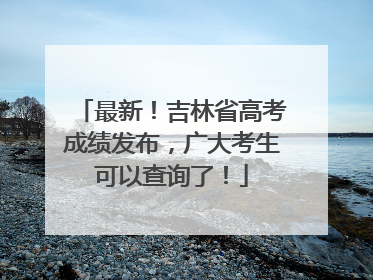 最新！吉林省高考成绩发布，广大考生可以查询了！