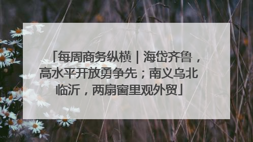 每周商务纵横｜海岱齐鲁，高水平开放勇争先；南义乌北临沂，两扇窗里观外贸
