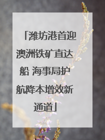 潍坊港首迎澳洲铁矿直达船 海事局护航降本增效新通道