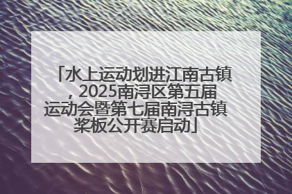 水上运动划进江南古镇，2025南浔区第五届运动会暨第七届南浔古镇桨板公开赛启动