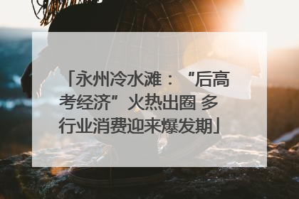 永州冷水滩：“后高考经济”火热出圈 多行业消费迎来爆发期