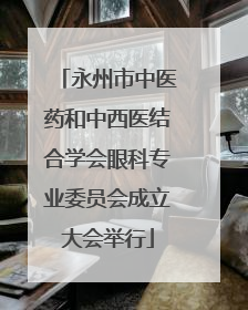 永州市中医药和中西医结合学会眼科专业委员会成立大会举行