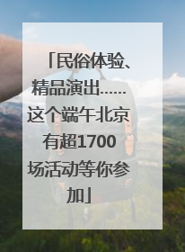 民俗体验、精品演出……这个端午北京有超1700场活动等你参加