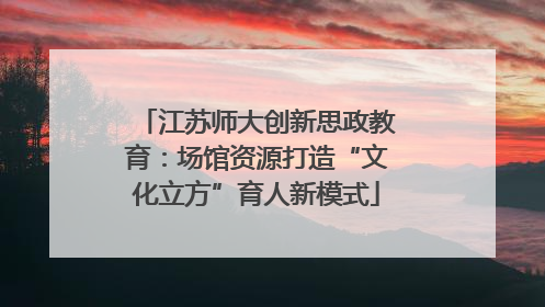 江苏师大创新思政教育：场馆资源打造“文化立方”育人新模式