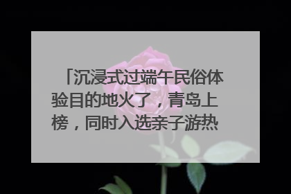 沉浸式过端午民俗体验目的地火了，青岛上榜，同时入选亲子游热门Top10