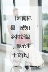 河南杞县：感知乡村新貌，传承本土文化