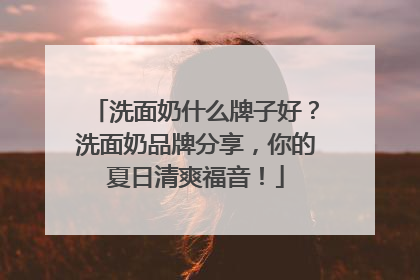 洗面奶什么牌子好？洗面奶品牌分享，你的夏日清爽福音！