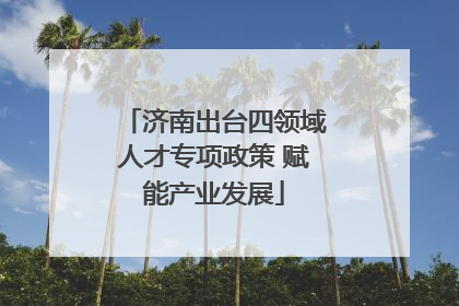 济南出台四领域人才专项政策 赋能产业发展