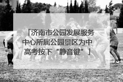 济南市公园发展服务中心所属公园景区为中高考按下“静音键”