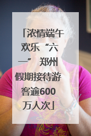 浓情端午 欢乐“六一” 郑州假期接待游客逾600万人次