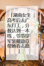 湖南女生高考后去广东打工，分数达到一本线，爷爷穿军装戴勋章帮她看志愿