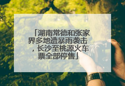湖南常德和张家界多地遭暴雨袭击，长沙至桃源火车票全部停售