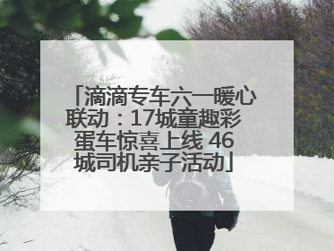 滴滴专车六一暖心联动：17城童趣彩蛋车惊喜上线 46城司机亲子活动
