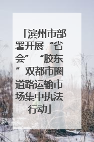 滨州市部署开展“省会”“胶东”双都市圈道路运输市场集中执法行动