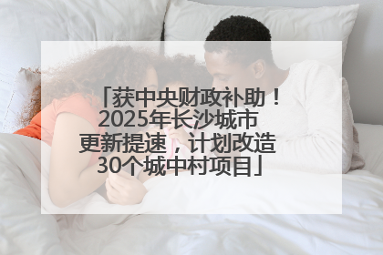 获中央财政补助！2025年长沙城市更新提速，计划改造30个城中村项目