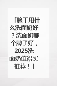脸干用什么洗面奶好？洗面奶哪个牌子好，2025洗面奶值得买推荐！