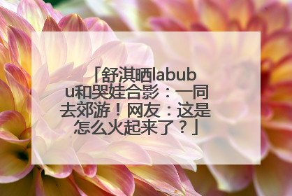 舒淇晒labubu和哭娃合影：一同去郊游！网友：这是怎么火起来了？
