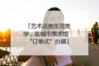 艺术点亮生活美学，盐城市美术馆“订单式”办展