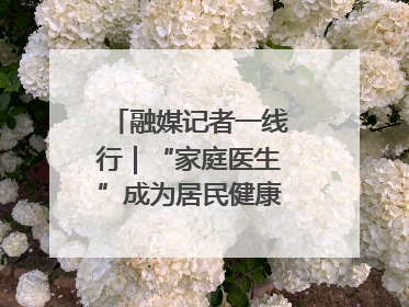 融媒记者一线行｜“家庭医生”成为居民健康“守门人”