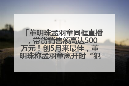 董明珠孟羽童同框直播，带货销售额高达500万元！创5月来最佳，董明珠称孟羽童离开时“犯了很大的错”