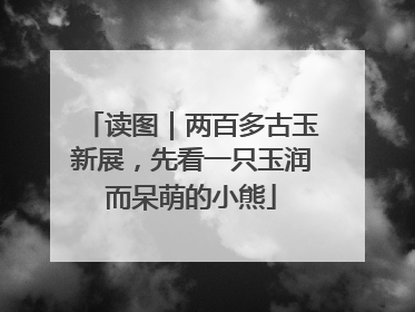 读图｜两百多古玉新展，先看一只玉润而呆萌的小熊