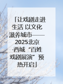 让戏剧走进生活 以文化滋养城市——2025北京·西城“百姓戏剧展演”预热开启