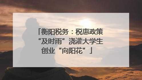 衡阳税务：税惠政策“及时雨”浇灌大学生创业“向阳花”