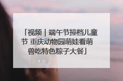 视频｜端午节撞档儿童节 重庆动物园萌娃看萌兽吃特色粽子大餐