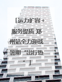 运力扩容＋服务提质 郑州站全力迎战暑期“出行热”