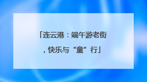 连云港：端午游老街，快乐与“童”行