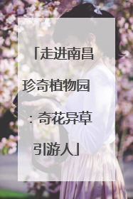 走进南昌珍奇植物园：奇花异草引游人