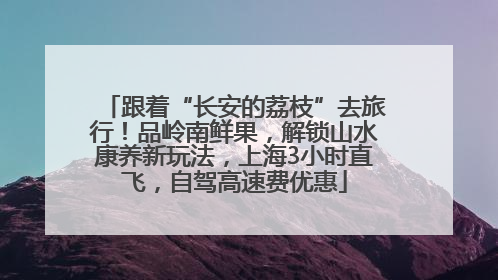 跟着“长安的荔枝”去旅行！品岭南鲜果，解锁山水康养新玩法，上海3小时直飞，自驾高速费优惠